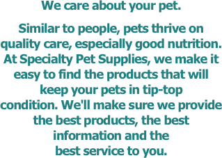 We care about your pet.
Similar to people, pets thrive on quality care, especially good nutrition. At Specialty Pet Supplies, we make it easy to find the products that will keep your pets in tip-top condition. We'll make sure we provide the best products, the best information and the 
best service to you.
